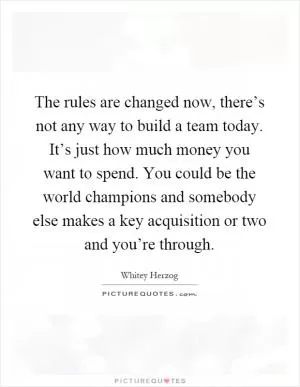 The rules are changed now, there’s not any way to build a team today. It’s just how much money you want to spend. You could be the world champions and somebody else makes a key acquisition or two and you’re through Picture Quote #1