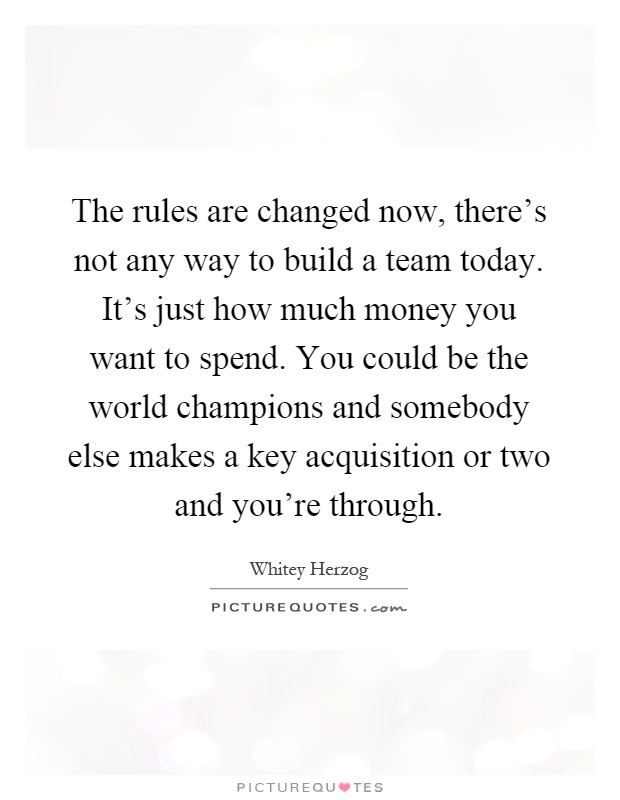 The rules are changed now, there's not any way to build a team today. It's just how much money you want to spend. You could be the world champions and somebody else makes a key acquisition or two and you're through Picture Quote #1