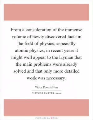 From a consideration of the immense volume of newly discovered facts in the field of physics, especially atomic physics, in recent years it might well appear to the layman that the main problems were already solved and that only more detailed work was necessary Picture Quote #1
