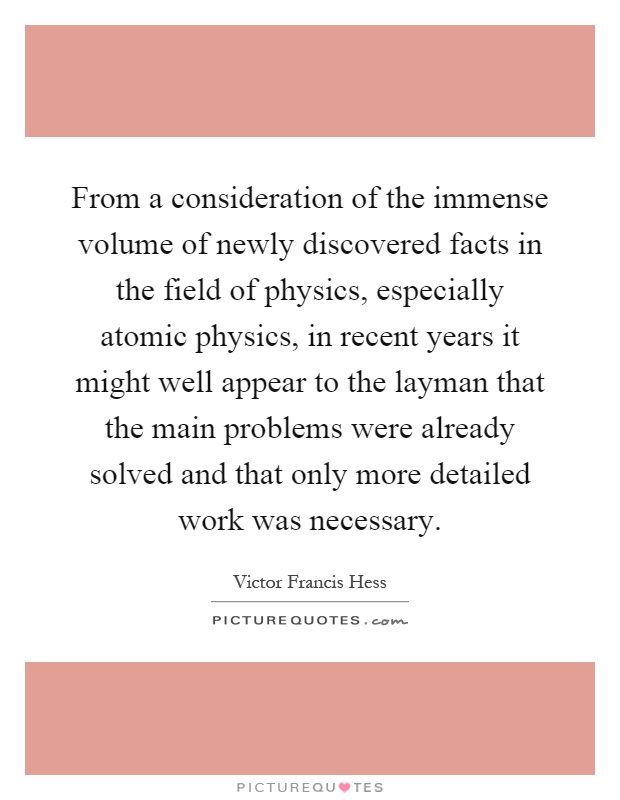 From a consideration of the immense volume of newly discovered facts in the field of physics, especially atomic physics, in recent years it might well appear to the layman that the main problems were already solved and that only more detailed work was necessary Picture Quote #1