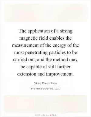 The application of a strong magnetic field enables the measurement of the energy of the most penetrating particles to be carried out, and the method may be capable of still further extension and improvement Picture Quote #1
