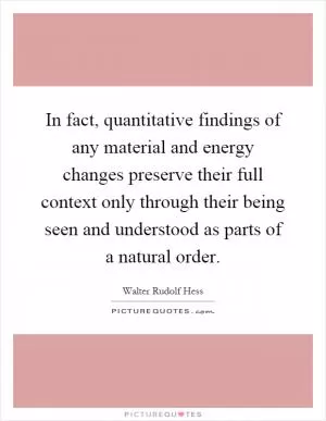 In fact, quantitative findings of any material and energy changes preserve their full context only through their being seen and understood as parts of a natural order Picture Quote #1