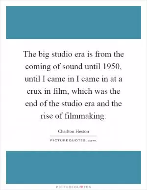 The big studio era is from the coming of sound until 1950, until I came in I came in at a crux in film, which was the end of the studio era and the rise of filmmaking Picture Quote #1