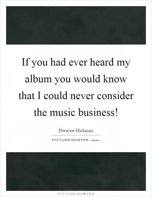 If you had ever heard my album you would know that I could never consider the music business! Picture Quote #1