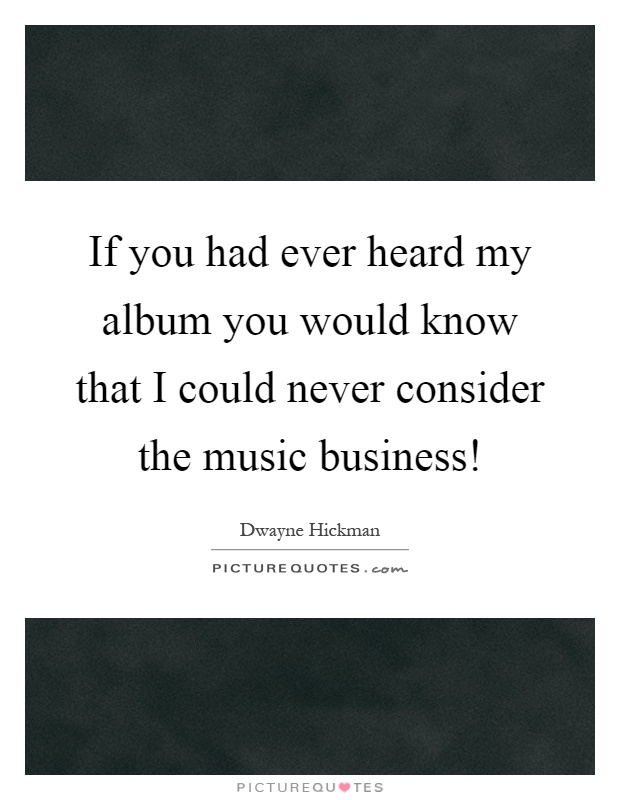 If you had ever heard my album you would know that I could never consider the music business! Picture Quote #1