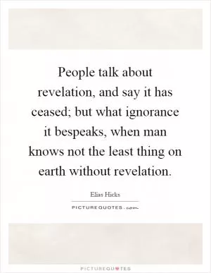 People talk about revelation, and say it has ceased; but what ignorance it bespeaks, when man knows not the least thing on earth without revelation Picture Quote #1