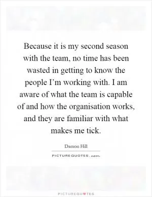 Because it is my second season with the team, no time has been wasted in getting to know the people I’m working with. I am aware of what the team is capable of and how the organisation works, and they are familiar with what makes me tick Picture Quote #1