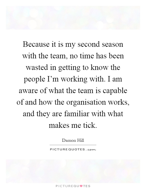 Because it is my second season with the team, no time has been wasted in getting to know the people I'm working with. I am aware of what the team is capable of and how the organisation works, and they are familiar with what makes me tick Picture Quote #1