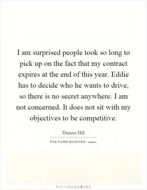 I am surprised people took so long to pick up on the fact that my contract expires at the end of this year. Eddie has to decide who he wants to drive, so there is no secret anywhere. I am not concerned. It does not sit with my objectives to be competitive Picture Quote #1