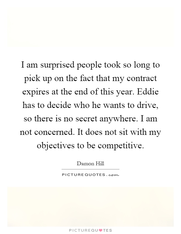 I am surprised people took so long to pick up on the fact that my contract expires at the end of this year. Eddie has to decide who he wants to drive, so there is no secret anywhere. I am not concerned. It does not sit with my objectives to be competitive Picture Quote #1