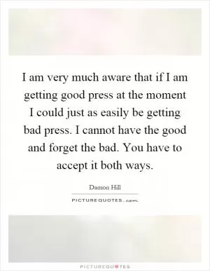 I am very much aware that if I am getting good press at the moment I could just as easily be getting bad press. I cannot have the good and forget the bad. You have to accept it both ways Picture Quote #1