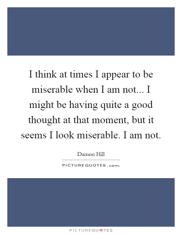 I think at times I appear to be miserable when I am not... I might be having quite a good thought at that moment, but it seems I look miserable. I am not Picture Quote #1