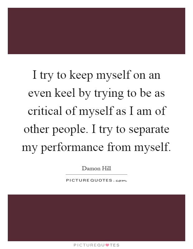 I try to keep myself on an even keel by trying to be as critical of myself as I am of other people. I try to separate my performance from myself Picture Quote #1