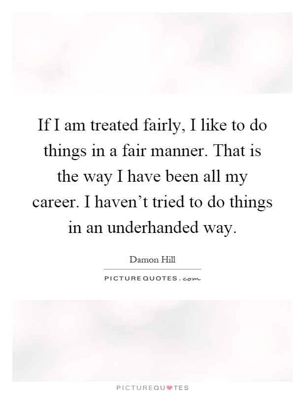 If I am treated fairly, I like to do things in a fair manner. That is the way I have been all my career. I haven't tried to do things in an underhanded way Picture Quote #1