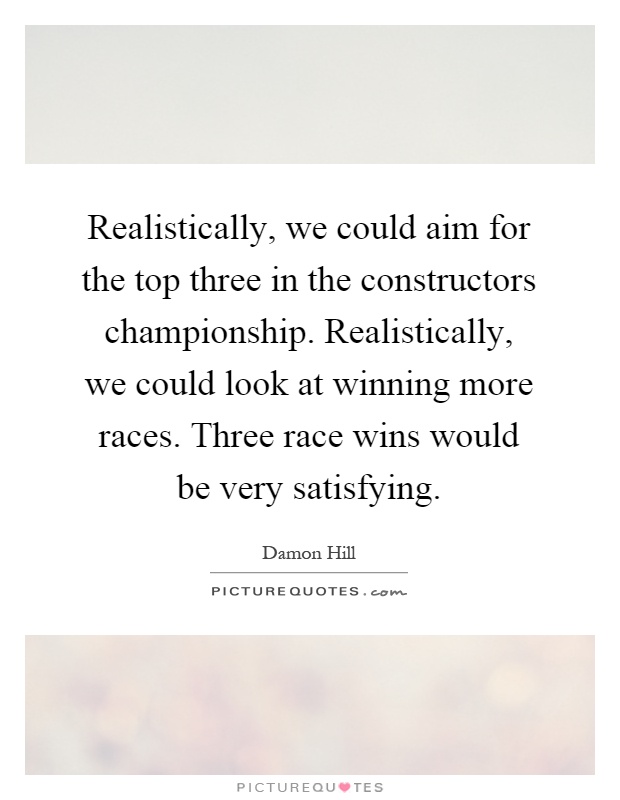Realistically, we could aim for the top three in the constructors championship. Realistically, we could look at winning more races. Three race wins would be very satisfying Picture Quote #1
