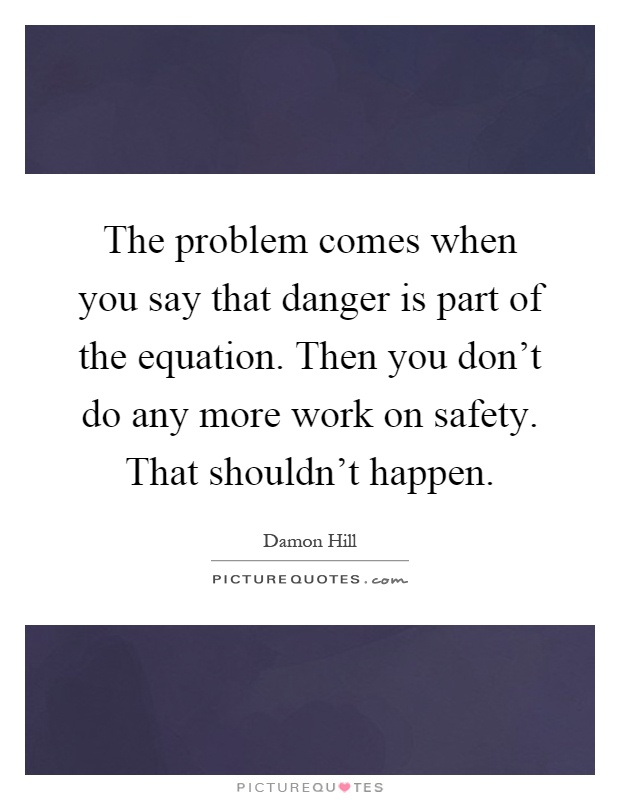 The problem comes when you say that danger is part of the equation. Then you don't do any more work on safety. That shouldn't happen Picture Quote #1