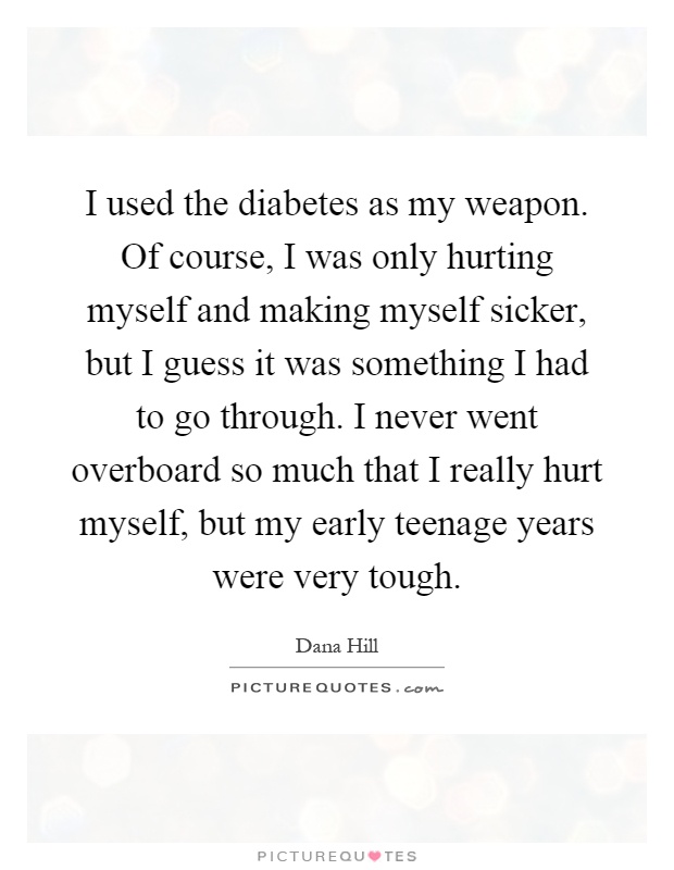 I used the diabetes as my weapon. Of course, I was only hurting myself and making myself sicker, but I guess it was something I had to go through. I never went overboard so much that I really hurt myself, but my early teenage years were very tough Picture Quote #1
