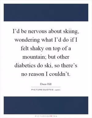 I’d be nervous about skiing, wondering what I’d do if I felt shaky on top of a mountain; but other diabetics do ski, so there’s no reason I couldn’t Picture Quote #1