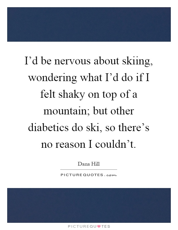 I'd be nervous about skiing, wondering what I'd do if I felt shaky on top of a mountain; but other diabetics do ski, so there's no reason I couldn't Picture Quote #1