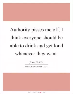 Authority pisses me off. I think everyone should be able to drink and get loud whenever they want Picture Quote #1