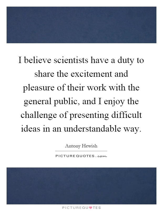 I believe scientists have a duty to share the excitement and pleasure of their work with the general public, and I enjoy the challenge of presenting difficult ideas in an understandable way Picture Quote #1