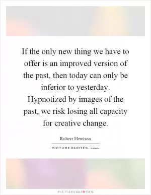 If the only new thing we have to offer is an improved version of the past, then today can only be inferior to yesterday. Hypnotized by images of the past, we risk losing all capacity for creative change Picture Quote #1