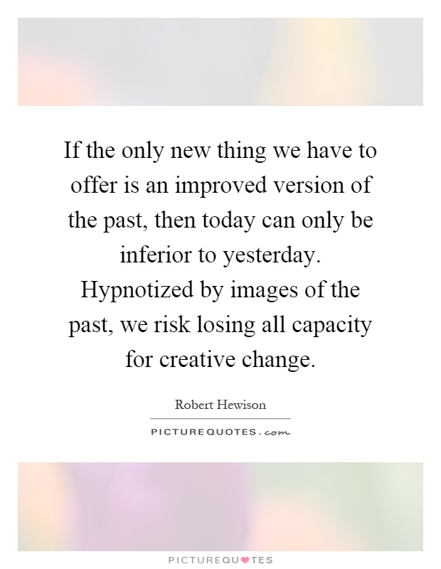 If the only new thing we have to offer is an improved version of the past, then today can only be inferior to yesterday. Hypnotized by images of the past, we risk losing all capacity for creative change Picture Quote #1