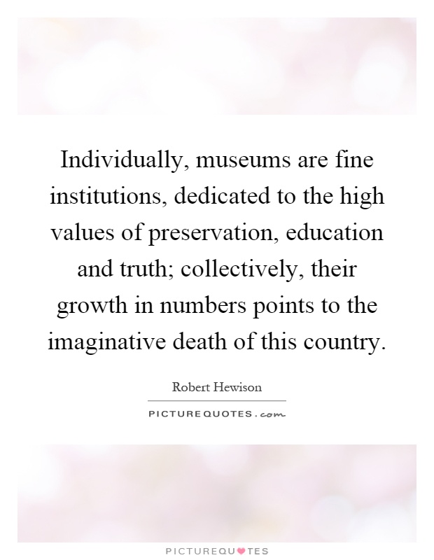Individually, museums are fine institutions, dedicated to the high values of preservation, education and truth; collectively, their growth in numbers points to the imaginative death of this country Picture Quote #1
