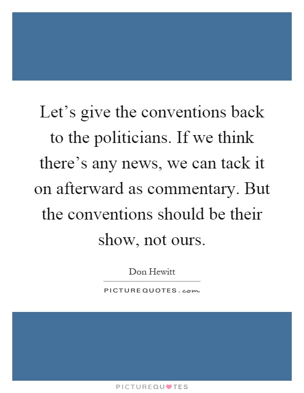 Let's give the conventions back to the politicians. If we think there's any news, we can tack it on afterward as commentary. But the conventions should be their show, not ours Picture Quote #1