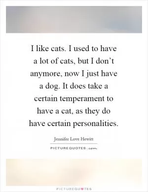 I like cats. I used to have a lot of cats, but I don’t anymore, now I just have a dog. It does take a certain temperament to have a cat, as they do have certain personalities Picture Quote #1