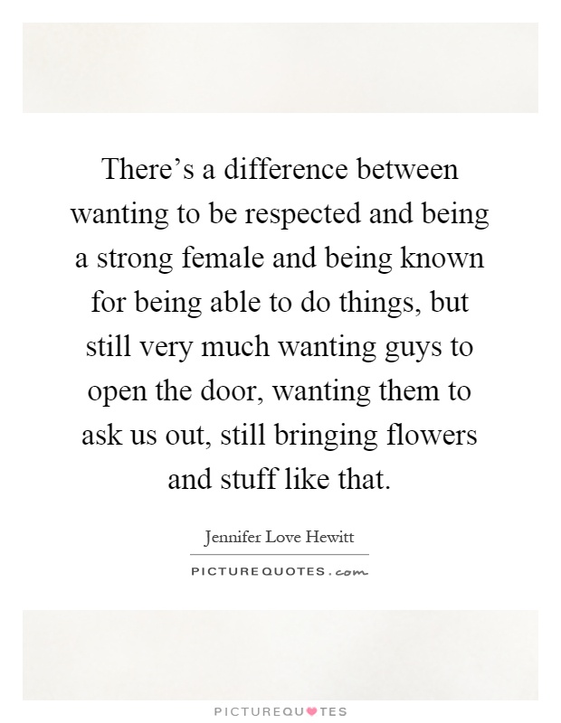 There's a difference between wanting to be respected and being a strong female and being known for being able to do things, but still very much wanting guys to open the door, wanting them to ask us out, still bringing flowers and stuff like that Picture Quote #1