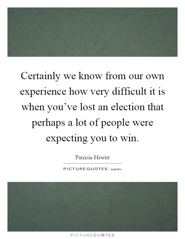 Certainly we know from our own experience how very difficult it is when you've lost an election that perhaps a lot of people were expecting you to win Picture Quote #1