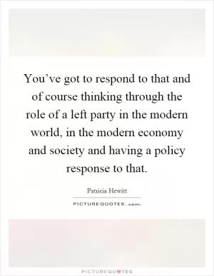 You’ve got to respond to that and of course thinking through the role of a left party in the modern world, in the modern economy and society and having a policy response to that Picture Quote #1