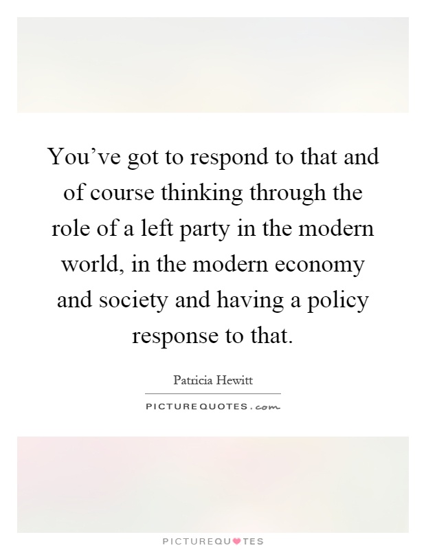 You've got to respond to that and of course thinking through the role of a left party in the modern world, in the modern economy and society and having a policy response to that Picture Quote #1