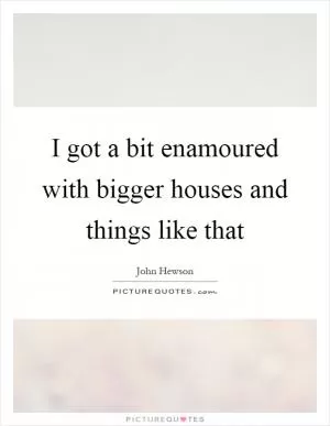 I got a bit enamoured with bigger houses and things like that Picture Quote #1
