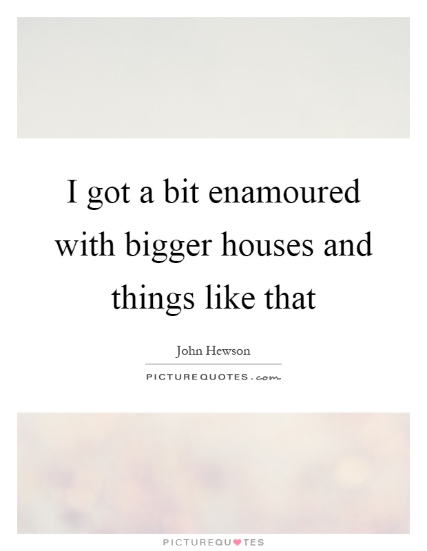 I got a bit enamoured with bigger houses and things like that Picture Quote #1