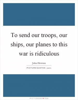 To send our troops, our ships, our planes to this war is ridiculous Picture Quote #1