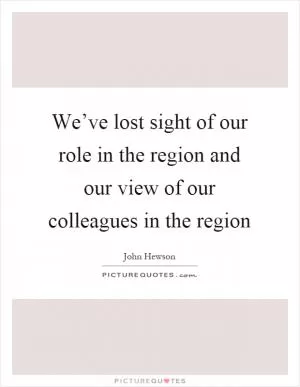 We’ve lost sight of our role in the region and our view of our colleagues in the region Picture Quote #1