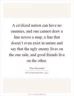 A civilized nation can have no enemies, and one cannot draw a line across a map, a line that doesn’t even exist in nature and say that the ugly enemy lives on the one side, and good friends live on the other Picture Quote #1