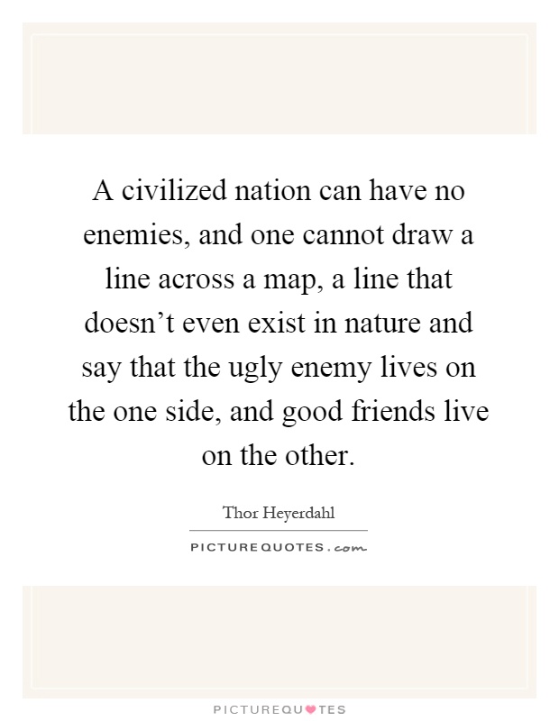 A civilized nation can have no enemies, and one cannot draw a line across a map, a line that doesn't even exist in nature and say that the ugly enemy lives on the one side, and good friends live on the other Picture Quote #1