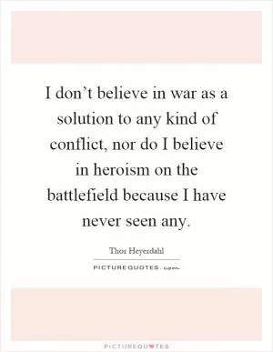I don’t believe in war as a solution to any kind of conflict, nor do I believe in heroism on the battlefield because I have never seen any Picture Quote #1