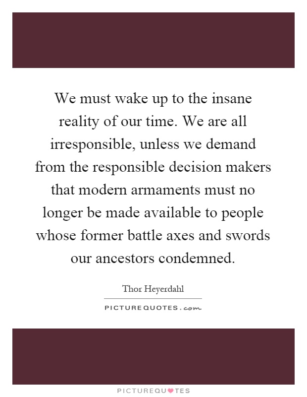 We must wake up to the insane reality of our time. We are all irresponsible, unless we demand from the responsible decision makers that modern armaments must no longer be made available to people whose former battle axes and swords our ancestors condemned Picture Quote #1