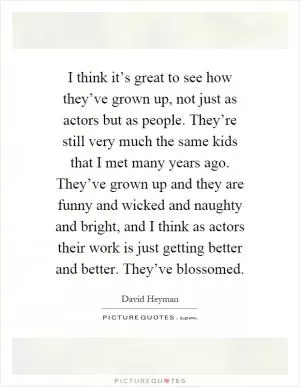 I think it’s great to see how they’ve grown up, not just as actors but as people. They’re still very much the same kids that I met many years ago. They’ve grown up and they are funny and wicked and naughty and bright, and I think as actors their work is just getting better and better. They’ve blossomed Picture Quote #1