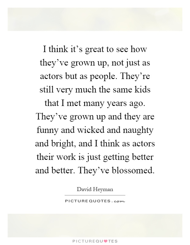 I think it's great to see how they've grown up, not just as actors but as people. They're still very much the same kids that I met many years ago. They've grown up and they are funny and wicked and naughty and bright, and I think as actors their work is just getting better and better. They've blossomed Picture Quote #1