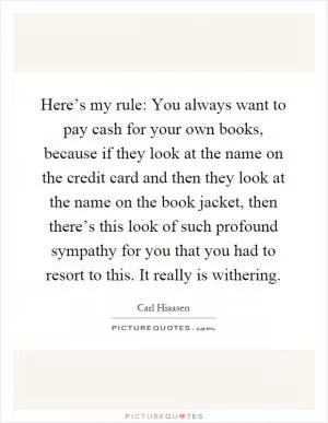 Here’s my rule: You always want to pay cash for your own books, because if they look at the name on the credit card and then they look at the name on the book jacket, then there’s this look of such profound sympathy for you that you had to resort to this. It really is withering Picture Quote #1