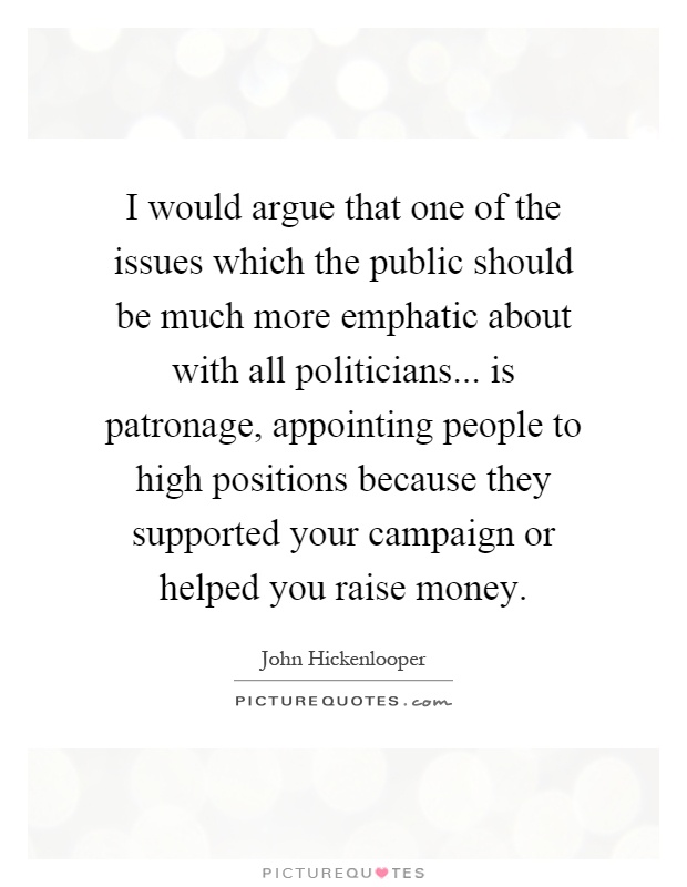 I would argue that one of the issues which the public should be much more emphatic about with all politicians... is patronage, appointing people to high positions because they supported your campaign or helped you raise money Picture Quote #1