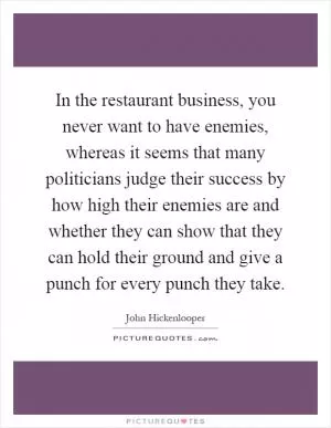 In the restaurant business, you never want to have enemies, whereas it seems that many politicians judge their success by how high their enemies are and whether they can show that they can hold their ground and give a punch for every punch they take Picture Quote #1