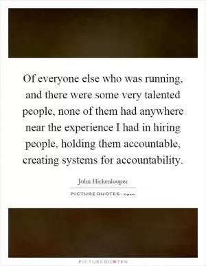 Of everyone else who was running, and there were some very talented people, none of them had anywhere near the experience I had in hiring people, holding them accountable, creating systems for accountability Picture Quote #1