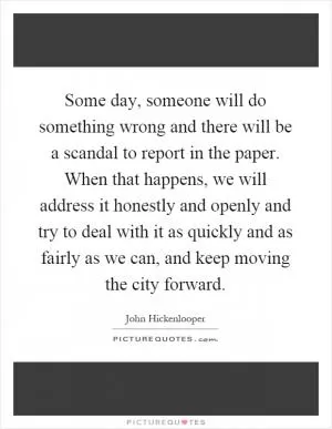 Some day, someone will do something wrong and there will be a scandal to report in the paper. When that happens, we will address it honestly and openly and try to deal with it as quickly and as fairly as we can, and keep moving the city forward Picture Quote #1