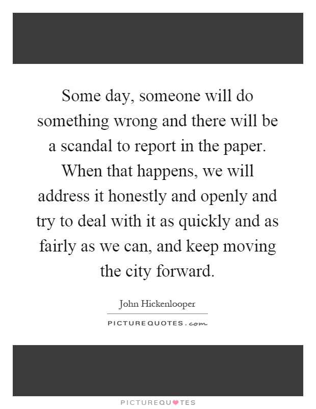 Some day, someone will do something wrong and there will be a scandal to report in the paper. When that happens, we will address it honestly and openly and try to deal with it as quickly and as fairly as we can, and keep moving the city forward Picture Quote #1